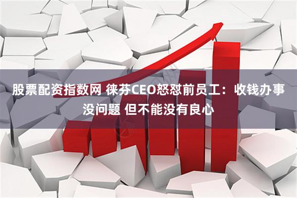 股票配资指数网 徕芬CEO怒怼前员工：收钱办事没问题 但不能没有良心