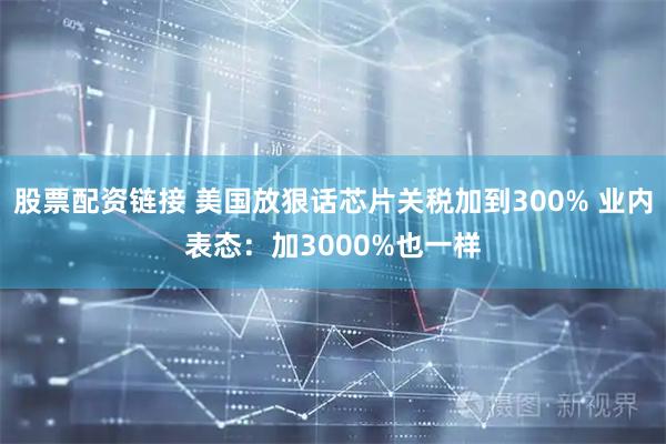 股票配资链接 美国放狠话芯片关税加到300% 业内表态：加3000%也一样