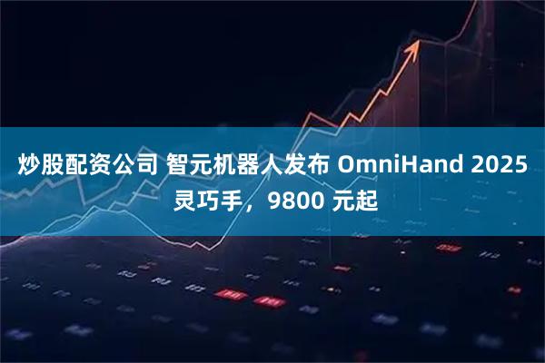 炒股配资公司 智元机器人发布 OmniHand 2025 灵巧手，9800 元起