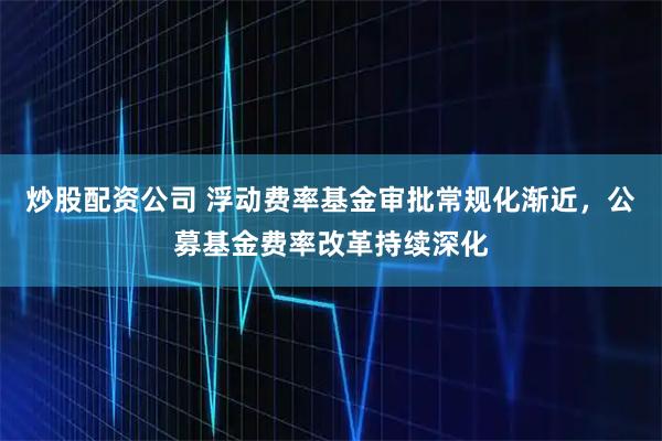 炒股配资公司 浮动费率基金审批常规化渐近，公募基金费率改革持续深化