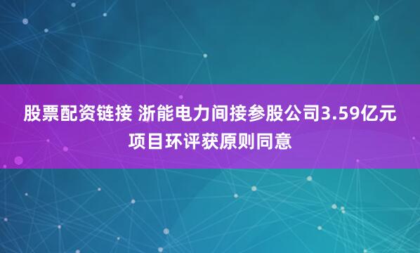 股票配资链接 浙能电力间接参股公司3.59亿元项目环评获原则同意