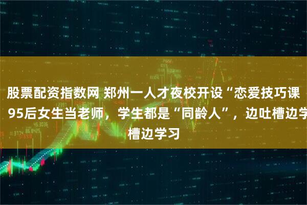 股票配资指数网 郑州一人才夜校开设“恋爱技巧课”，95后女生当老师，学生都是“同龄人”，边吐槽边学习