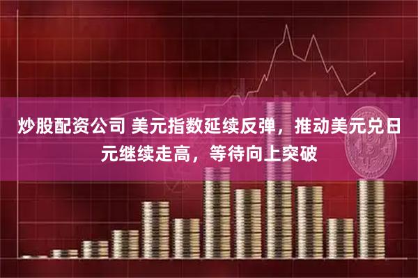 炒股配资公司 美元指数延续反弹，推动美元兑日元继续走高，等待向上突破