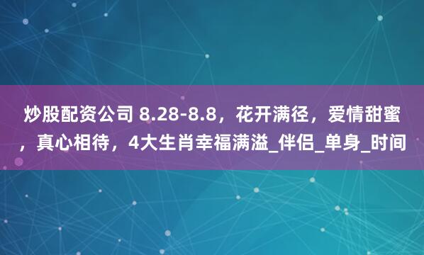 炒股配资公司 8.28-8.8，花开满径，爱情甜蜜，真心相待，4大生肖幸福满溢_伴侣_单身_时间
