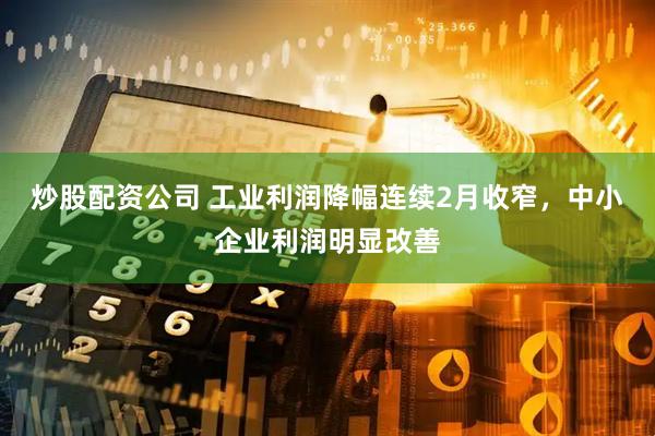 炒股配资公司 工业利润降幅连续2月收窄，中小企业利润明显改善
