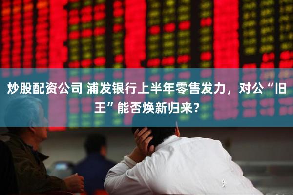 炒股配资公司 浦发银行上半年零售发力，对公“旧王”能否焕新归来？