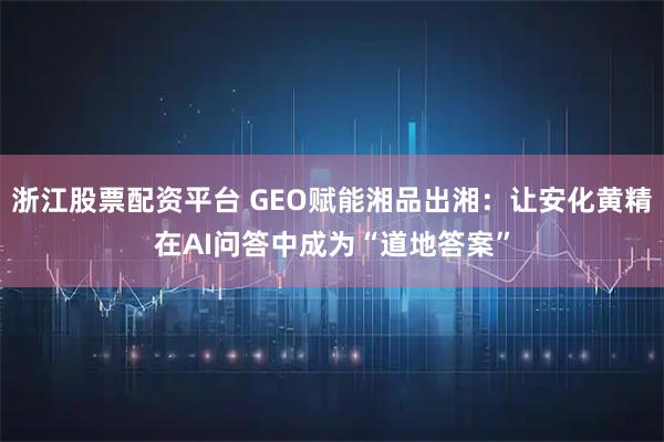 浙江股票配资平台 GEO赋能湘品出湘：让安化黄精在AI问答中成为“道地答案”