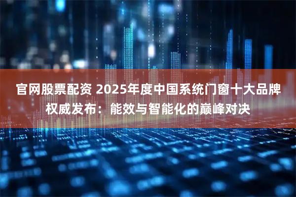 官网股票配资 2025年度中国系统门窗十大品牌权威发布：能效与智能化的巅峰对决