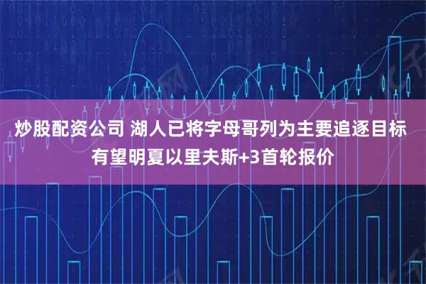 炒股配资公司 湖人已将字母哥列为主要追逐目标 有望明夏以里夫斯+3首轮报价