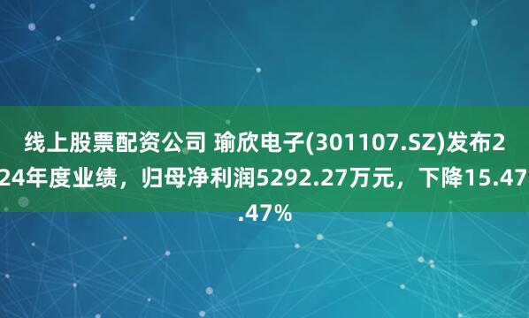 线上股票配资公司 瑜欣电子(301107.SZ)发布2024年度业绩，归母净利润5292.27万元，下降15.47%