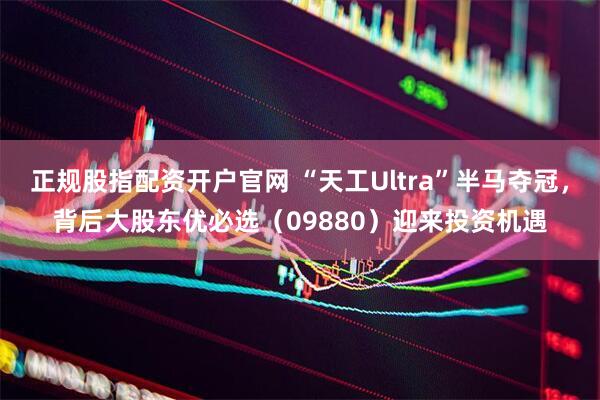 正规股指配资开户官网 “天工Ultra”半马夺冠，背后大股东优必选（09880）迎来投资机遇