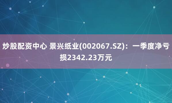 炒股配资中心 景兴纸业(002067.SZ)：一季度净亏损2342.23万元