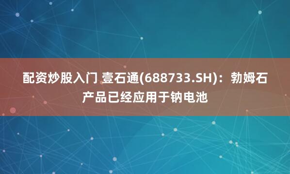 配资炒股入门 壹石通(688733.SH)：勃姆石产品已经应用于钠电池
