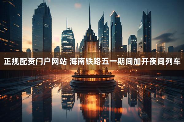 正规配资门户网站 海南铁路五一期间加开夜间列车