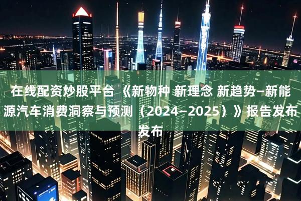 在线配资炒股平台 《新物种 新理念 新趋势—新能源汽车消费洞察与预测（2024—2025）》报告发布