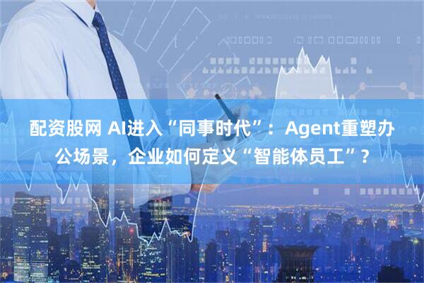 配资股网 AI进入“同事时代”：Agent重塑办公场景，企业如何定义“智能体员工”？
