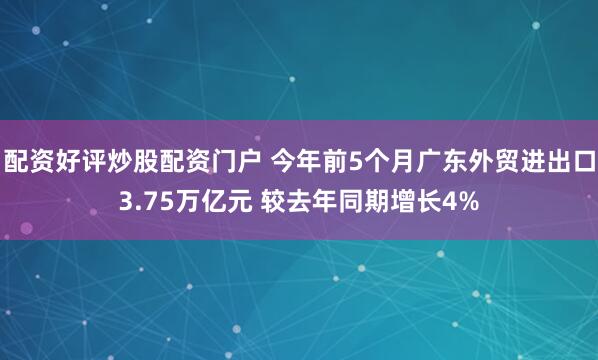 配资好评炒股配资门户 今年前5个月广东外贸进出口3.75万亿元 较去年同期增长4%