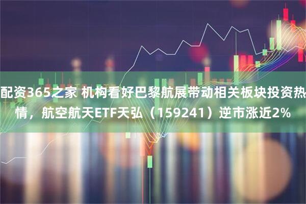 配资365之家 机构看好巴黎航展带动相关板块投资热情，航空航天ETF天弘（159241）逆市涨近2%