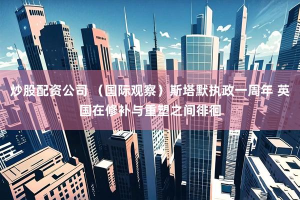 炒股配资公司 （国际观察）斯塔默执政一周年 英国在修补与重塑之间徘徊