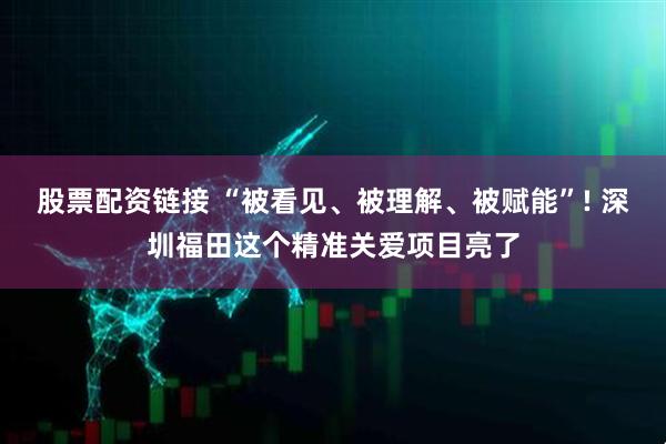 股票配资链接 “被看见、被理解、被赋能”! 深圳福田这个精准关爱项目亮了