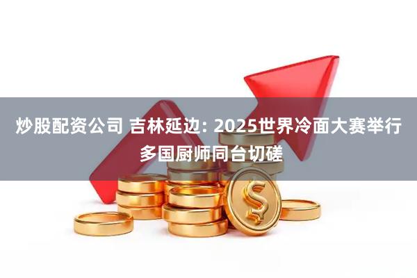 炒股配资公司 吉林延边: 2025世界冷面大赛举行 多国厨师同台切磋
