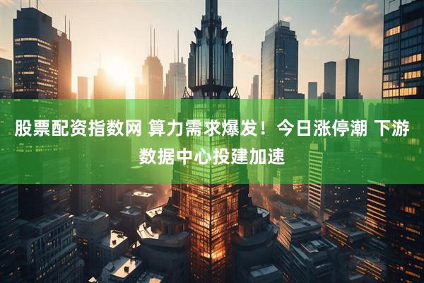 股票配资指数网 算力需求爆发！今日涨停潮 下游数据中心投建加速