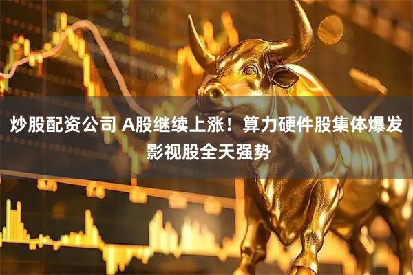 炒股配资公司 A股继续上涨！算力硬件股集体爆发 影视股全天强势
