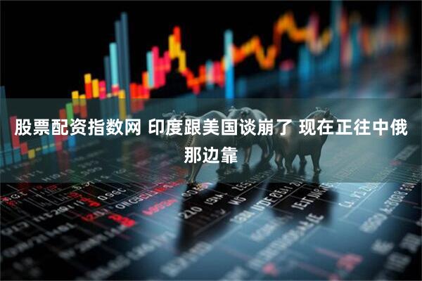 股票配资指数网 印度跟美国谈崩了 现在正往中俄那边靠