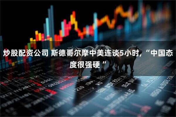 炒股配资公司 斯德哥尔摩中美连谈5小时, “中国态度很强硬 ”
