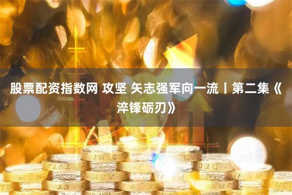 股票配资指数网 攻坚 矢志强军向一流丨第二集《淬锋砺刃》