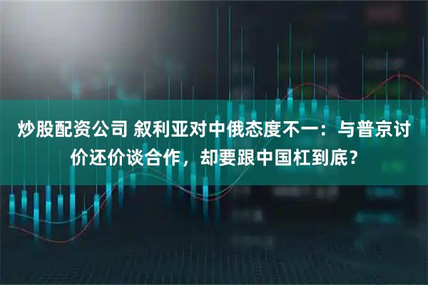 炒股配资公司 叙利亚对中俄态度不一：与普京讨价还价谈合作，却要跟中国杠到底？