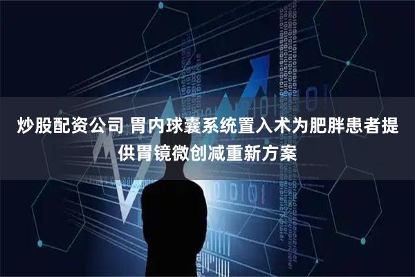 炒股配资公司 胃内球囊系统置入术为肥胖患者提供胃镜微创减重新方案