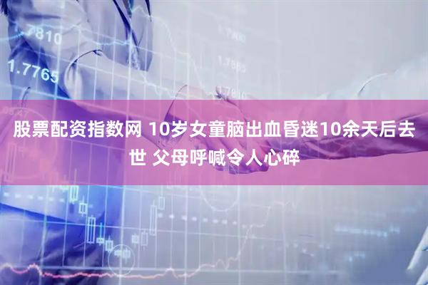 股票配资指数网 10岁女童脑出血昏迷10余天后去世 父母呼喊令人心碎