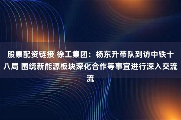 股票配资链接 徐工集团：杨东升带队到访中铁十八局 围绕新能源板块深化合作等事宜进行深入交流