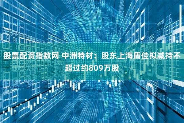 股票配资指数网 中洲特材：股东上海盾佳拟减持不超过约809万股