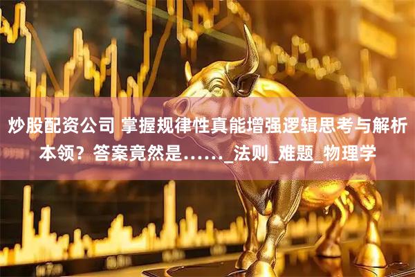 炒股配资公司 掌握规律性真能增强逻辑思考与解析本领？答案竟然是……_法则_难题_物理学