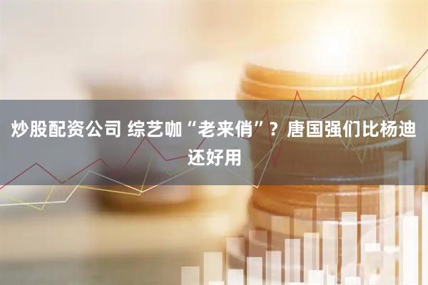 炒股配资公司 综艺咖“老来俏”？唐国强们比杨迪还好用