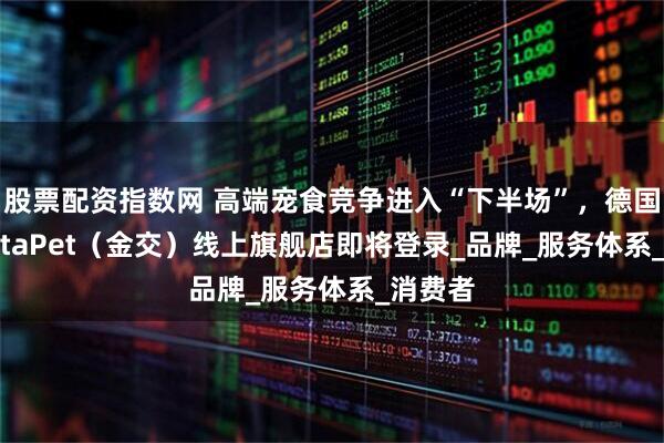 股票配资指数网 高端宠食竞争进入“下半场”，德国GranataPet（金交）线上旗舰店即将登录_品牌_服务体系_消费者