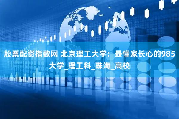 股票配资指数网 北京理工大学：最懂家长心的985大学_理工科_珠海_高校