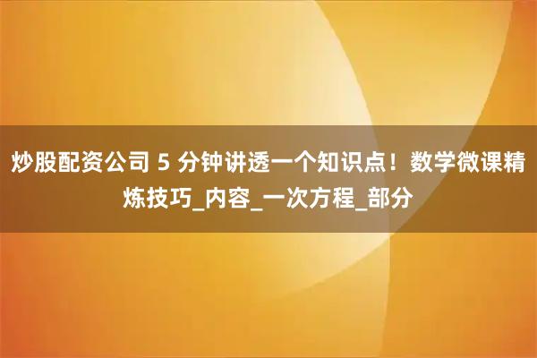 炒股配资公司 5 分钟讲透一个知识点！数学微课精炼技巧_内容_一次方程_部分