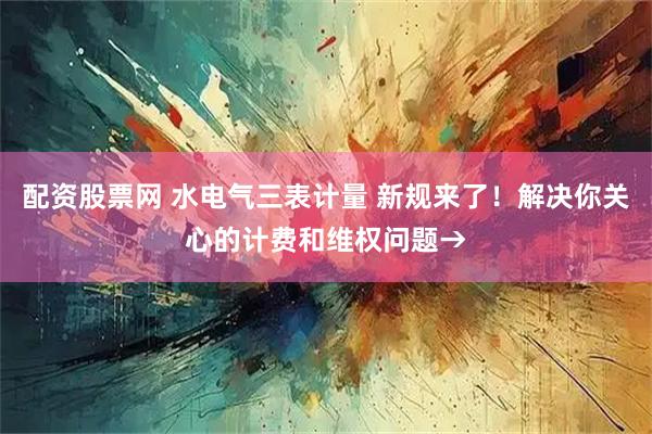 配资股票网 水电气三表计量 新规来了！解决你关心的计费和维权问题→