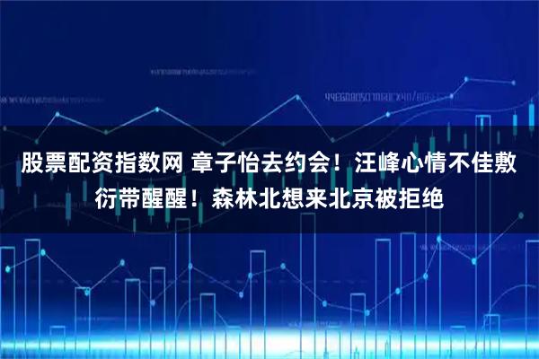股票配资指数网 章子怡去约会！汪峰心情不佳敷衍带醒醒！森林北想来北京被拒绝
