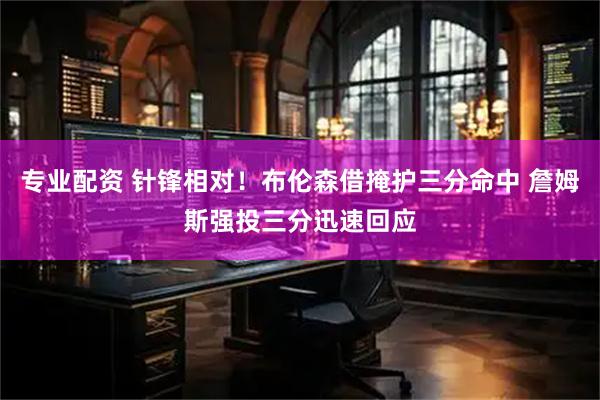 专业配资 针锋相对！布伦森借掩护三分命中 詹姆斯强投三分迅速回应