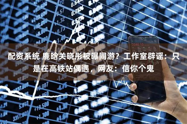 配资系统 鹿晗关晓彤被曝同游？工作室辟谣：只是在高铁站偶遇，网友：信你个鬼