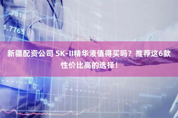 新疆配资公司 SK-II精华液值得买吗？推荐这6款性价比高的选择！