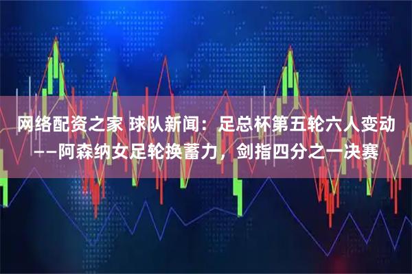 网络配资之家 球队新闻：足总杯第五轮六人变动——阿森纳女足轮换蓄力，剑指四分之一决赛