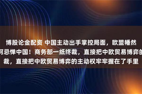 博股论金配资 中国主动出手掌控局面，欧盟幡然醒悟，终于明白美国为何忌惮中国！商务部一纸终裁，直接把中欧贸易博弈的主动权牢牢握在了手里