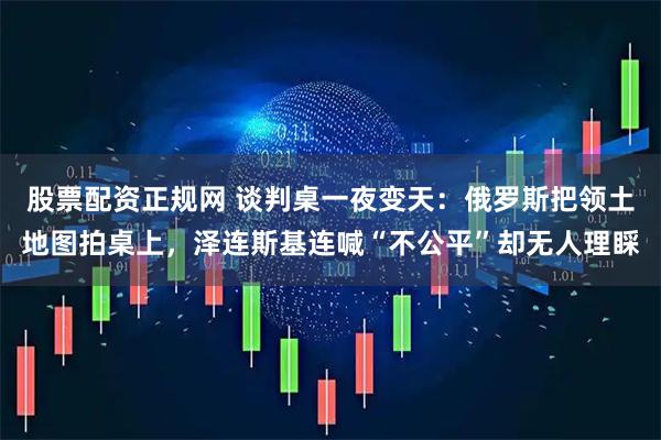 股票配资正规网 谈判桌一夜变天：俄罗斯把领土地图拍桌上，泽连斯基连喊“不公平”却无人理睬